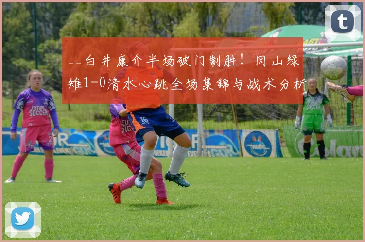 __白井康介半场破门制胜！冈山绿雉1-0清水心跳全场集锦与战术分析__