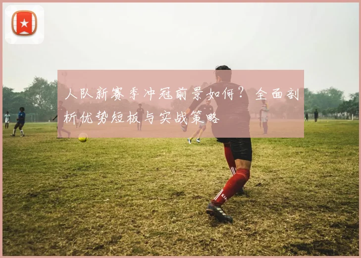 人队新赛季冲冠前景如何？全面剖析优势短板与实战策略