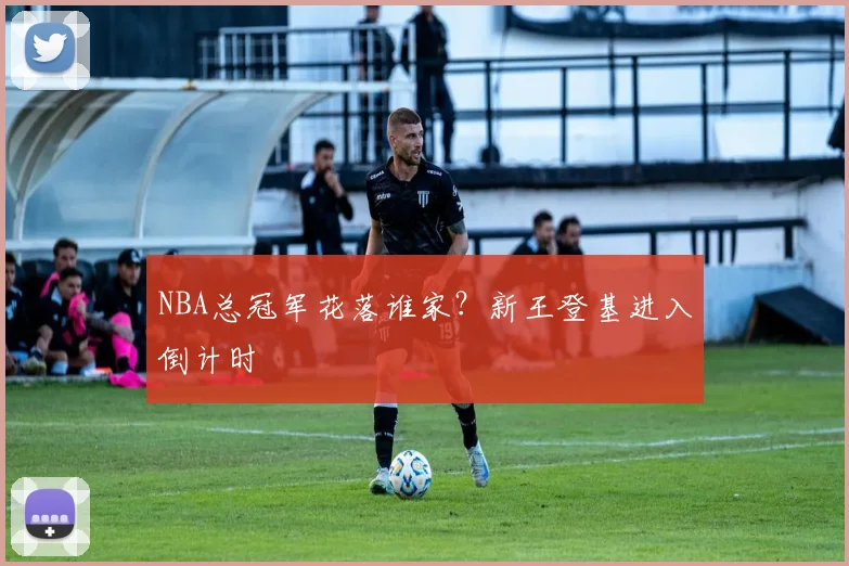 NBA总冠军花落谁家？新王登基进入倒计时