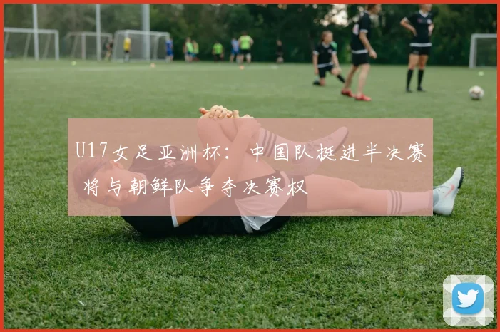 U17女足亚洲杯：中国队挺进半决赛 将与朝鲜队争夺决赛权
