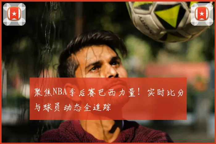 聚焦NBA季后赛巴西力量！实时比分与球员动态全追踪