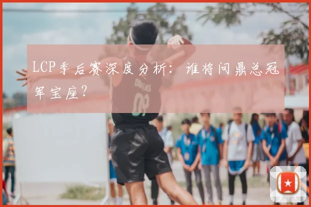 LCP季后赛深度分析：谁将问鼎总冠军宝座？