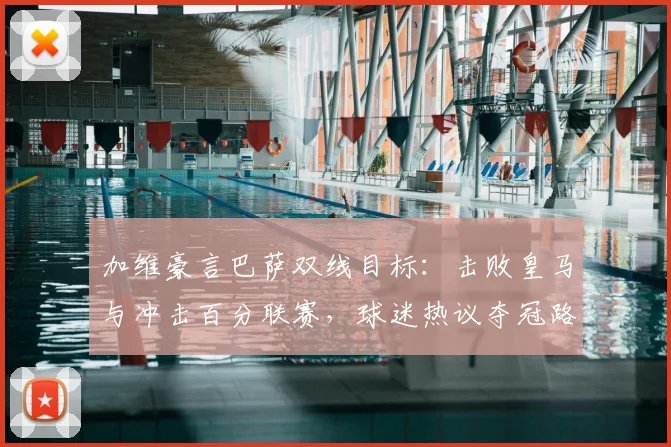 加维豪言巴萨双线目标：击败皇马与冲击百分联赛，球迷热议夺冠路径