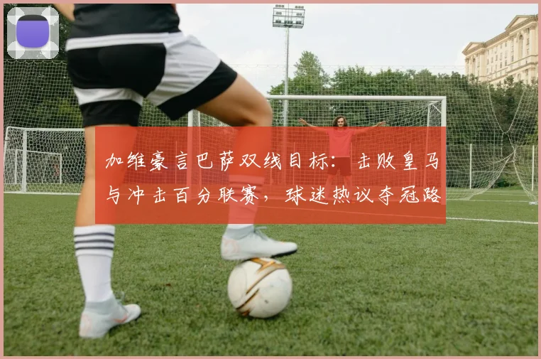 加维豪言巴萨双线目标：击败皇马与冲击百分联赛，球迷热议夺冠路径