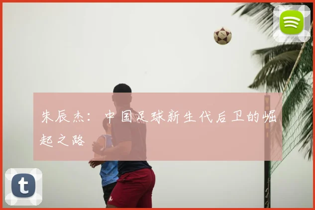 朱辰杰：中国足球新生代后卫的崛起之路