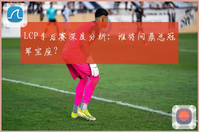 LCP季后赛深度分析：谁将问鼎总冠军宝座？