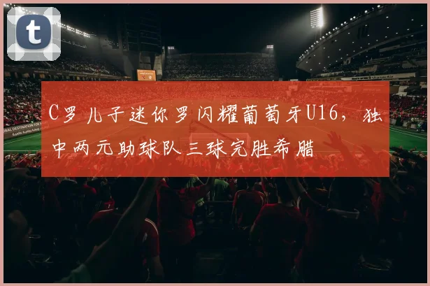C罗儿子迷你罗闪耀葡萄牙U16，独中两元助球队三球完胜希腊