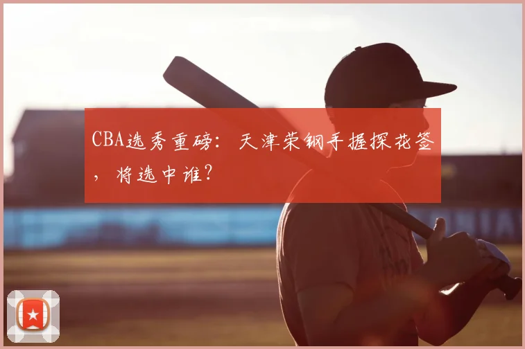 CBA选秀重磅：天津荣钢手握探花签，将选中谁？