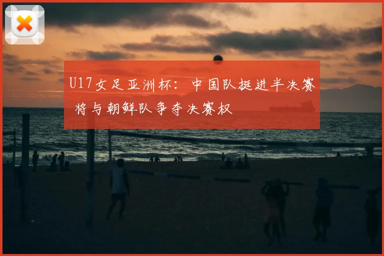U17女足亚洲杯：中国队挺进半决赛 将与朝鲜队争夺决赛权