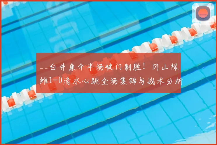 __白井康介半场破门制胜！冈山绿雉1-0清水心跳全场集锦与战术分析__
